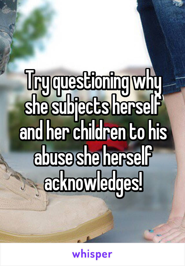 Try questioning why she subjects herself and her children to his abuse she herself acknowledges!
