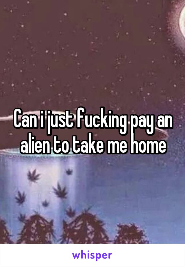 Can i just fucking pay an alien to take me home