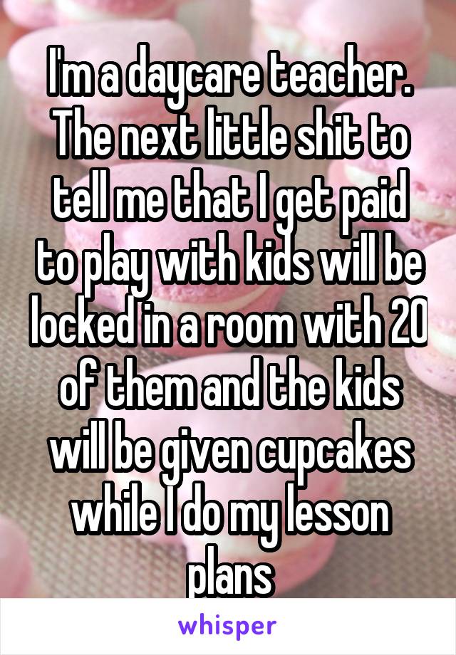 I'm a daycare teacher. The next little shit to tell me that I get paid to play with kids will be locked in a room with 20 of them and the kids will be given cupcakes while I do my lesson plans