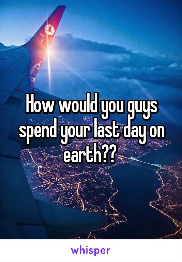 How would you guys spend your last day on earth?? 
