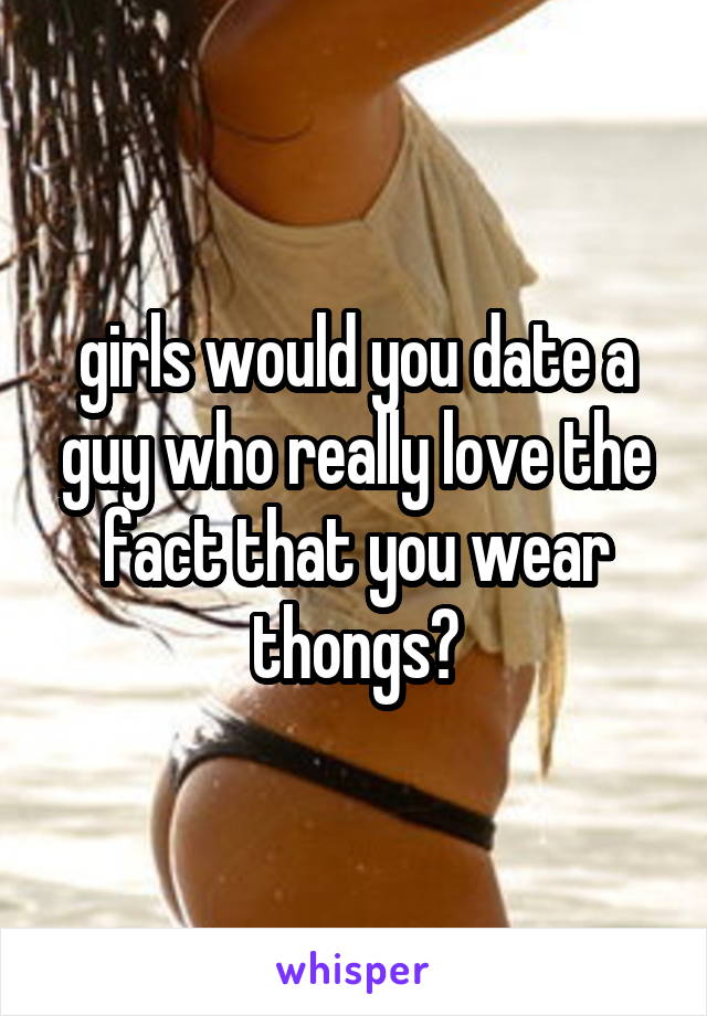 girls would you date a guy who really love the fact that you wear thongs?