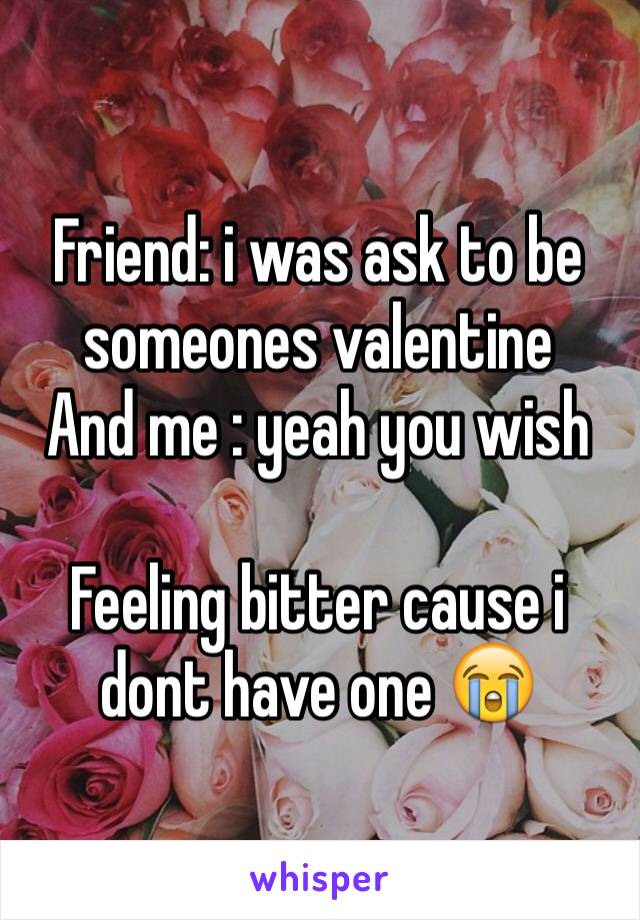 Friend: i was ask to be someones valentine
And me : yeah you wish 

Feeling bitter cause i dont have one 😭