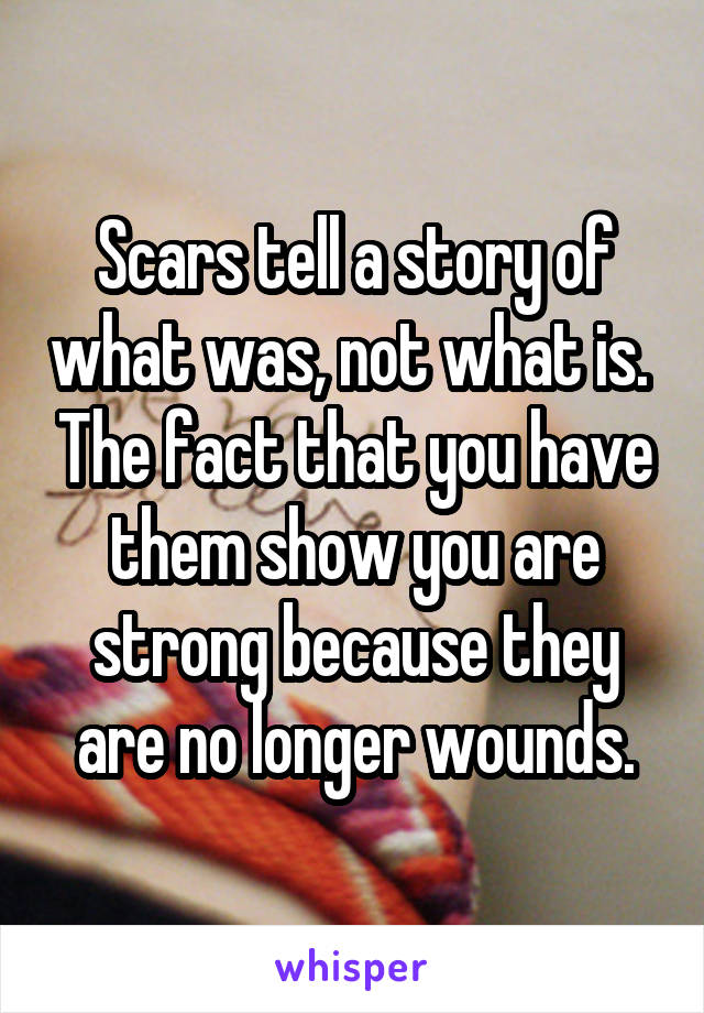 Scars tell a story of what was, not what is.  The fact that you have them show you are strong because they are no longer wounds.