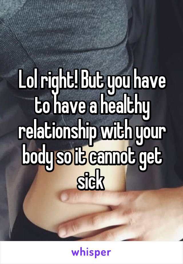 Lol right! But you have to have a healthy relationship with your body so it cannot get sick 