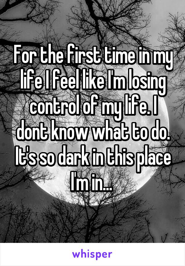 For the first time in my life I feel like I'm losing control of my life. I dont know what to do. It's so dark in this place I'm in... 

