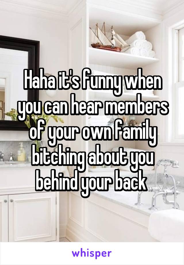 Haha it's funny when you can hear members of your own family bitching about you behind your back 
