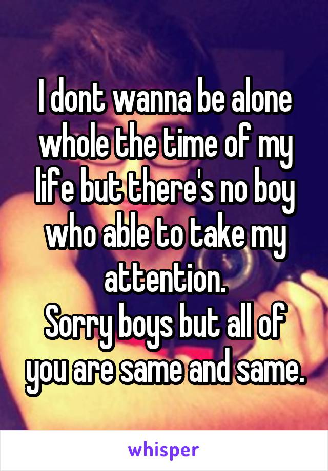 I dont wanna be alone whole the time of my life but there's no boy who able to take my attention.
Sorry boys but all of you are same and same.