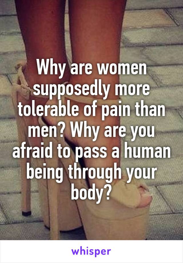 Why are women supposedly more tolerable of pain than men? Why are you afraid to pass a human being through your body?