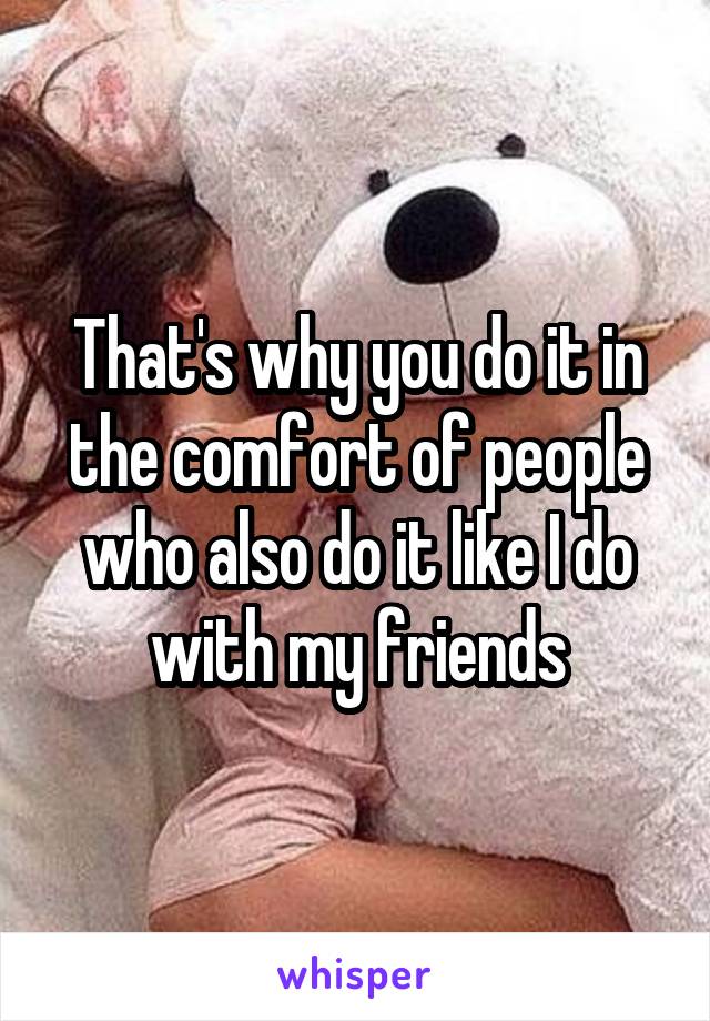 That's why you do it in the comfort of people who also do it like I do with my friends