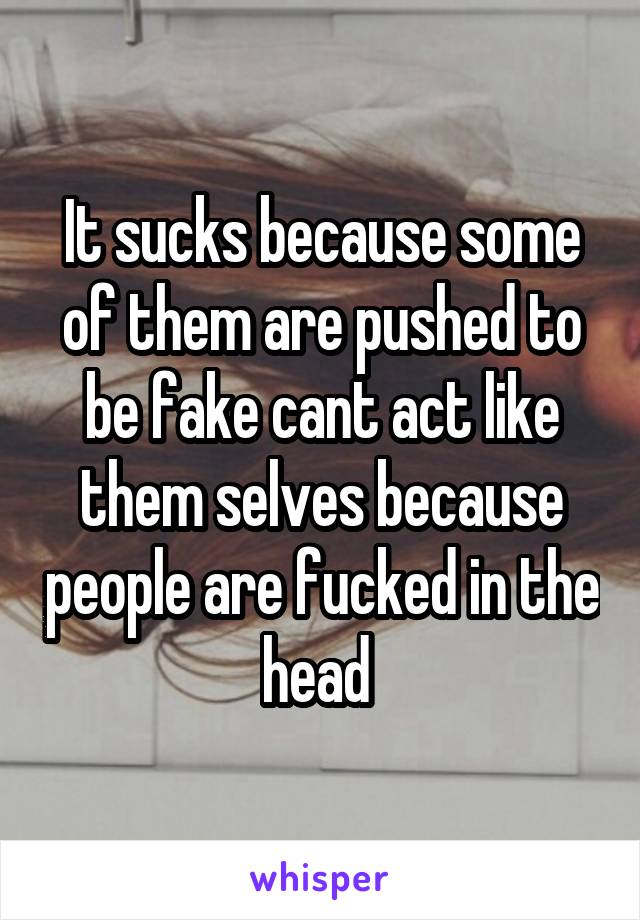 It sucks because some of them are pushed to be fake cant act like them selves because people are fucked in the head 