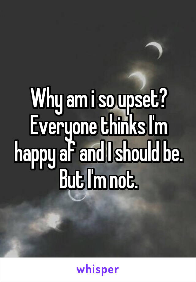 Why am i so upset? Everyone thinks I'm happy af and I should be. But I'm not.
