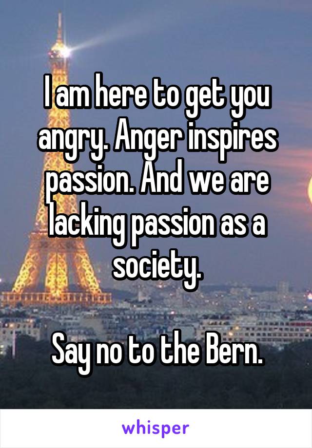 I am here to get you angry. Anger inspires passion. And we are lacking passion as a society.

Say no to the Bern.