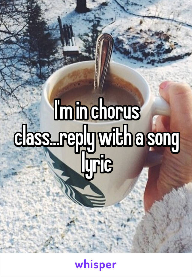 I'm in chorus class...reply with a song lyric