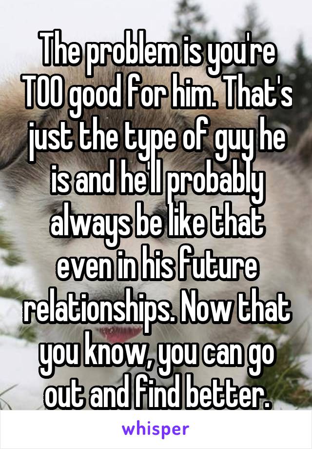 The problem is you're TOO good for him. That's just the type of guy he is and he'll probably always be like that even in his future relationships. Now that you know, you can go out and find better.