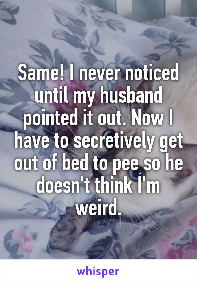 Same! I never noticed until my husband pointed it out. Now I have to secretively get out of bed to pee so he doesn't think I'm weird.