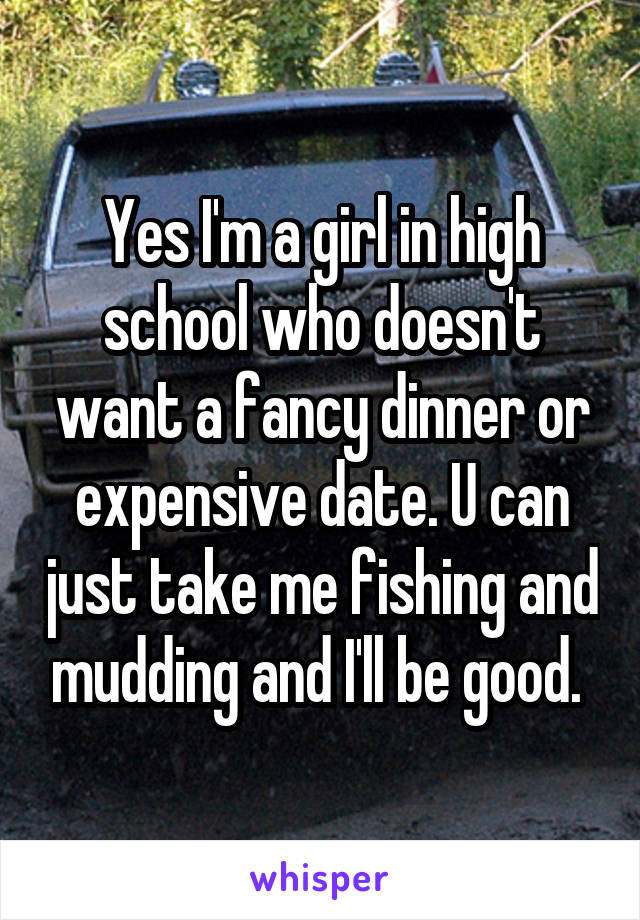 Yes I'm a girl in high school who doesn't want a fancy dinner or expensive date. U can just take me fishing and mudding and I'll be good. 