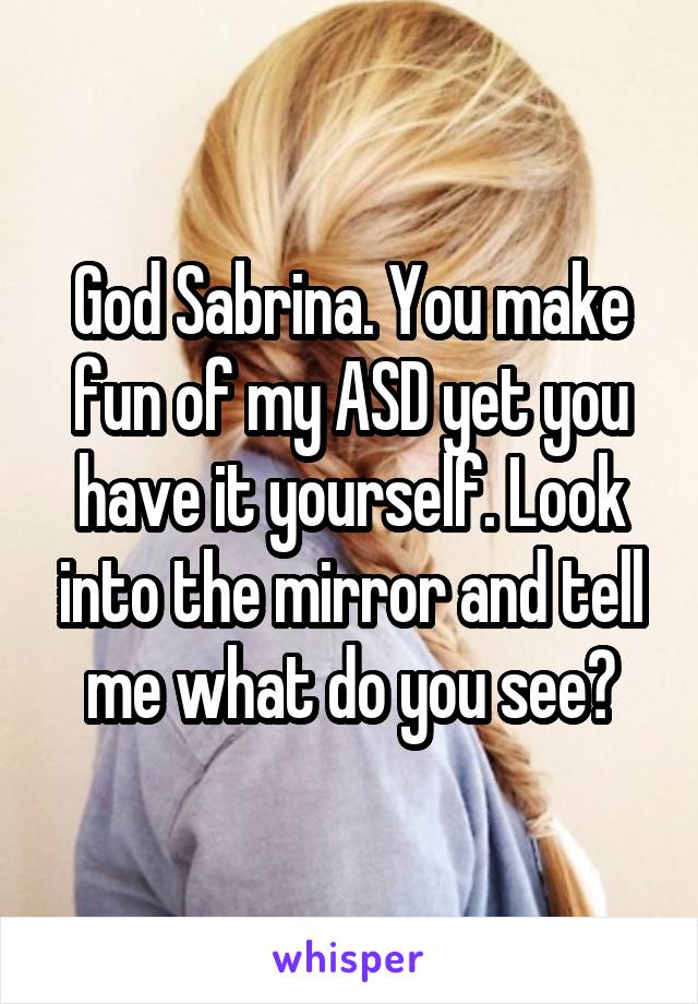 God Sabrina. You make fun of my ASD yet you have it yourself. Look into the mirror and tell me what do you see?