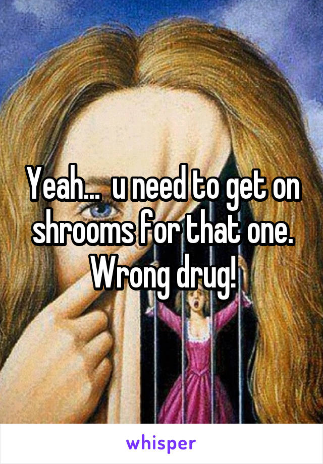 Yeah...  u need to get on shrooms for that one. Wrong drug!