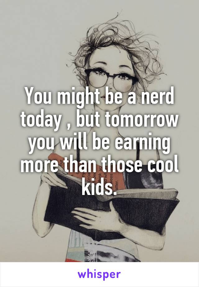 You might be a nerd today , but tomorrow you will be earning more than those cool kids.