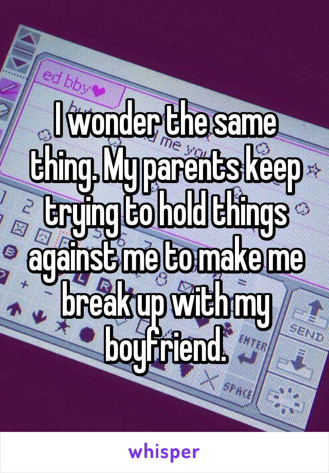 I wonder the same thing. My parents keep trying to hold things against me to make me break up with my boyfriend.