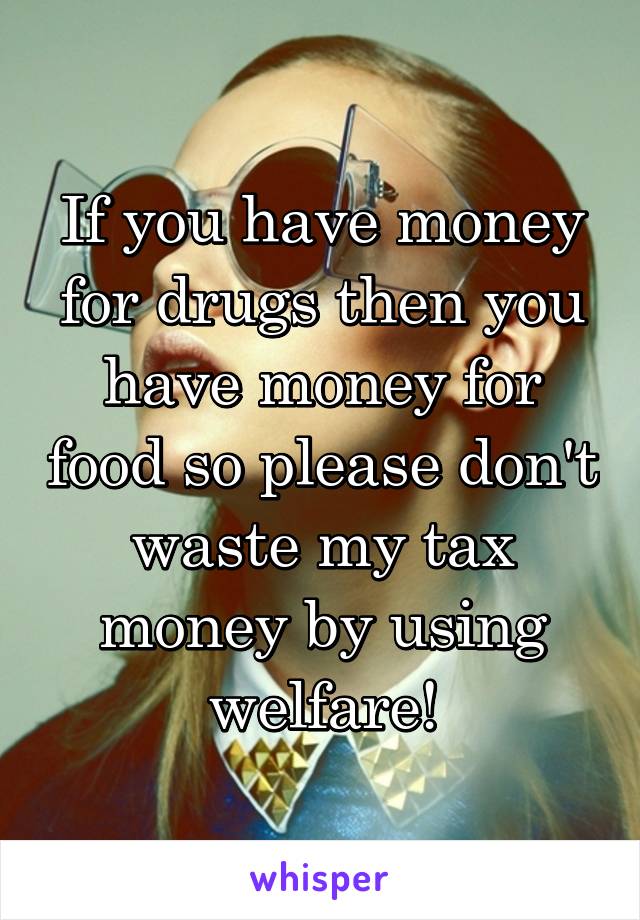 If you have money for drugs then you have money for food so please don't waste my tax money by using welfare!