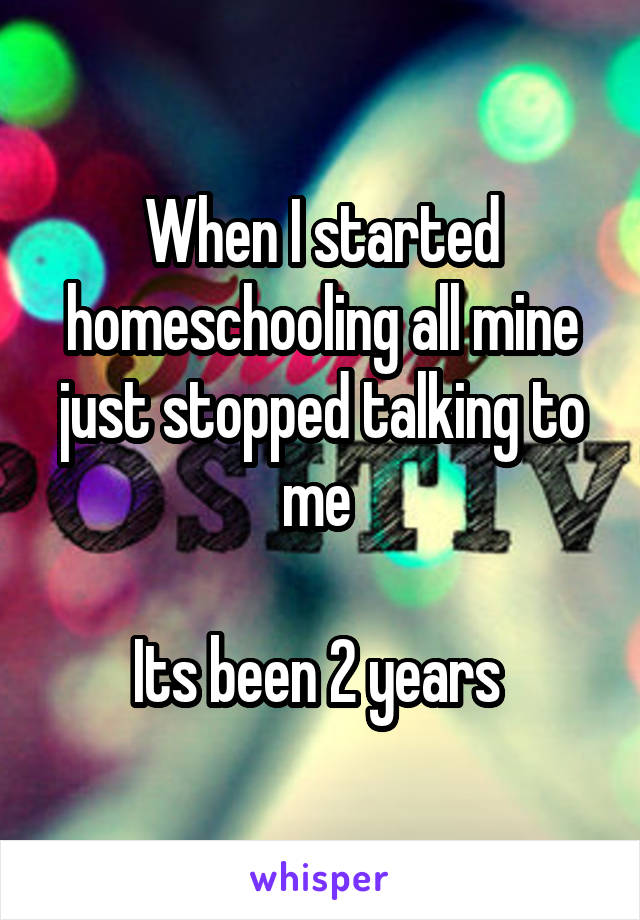When I started homeschooling all mine just stopped talking to me 

Its been 2 years 