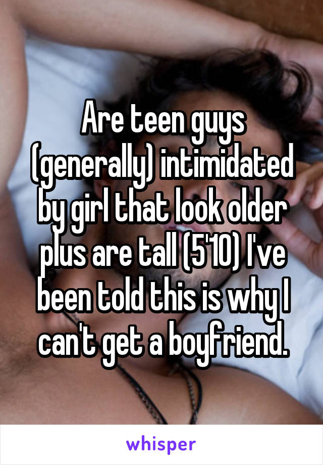Are teen guys (generally) intimidated by girl that look older plus are tall (5'10) I've been told this is why I can't get a boyfriend.