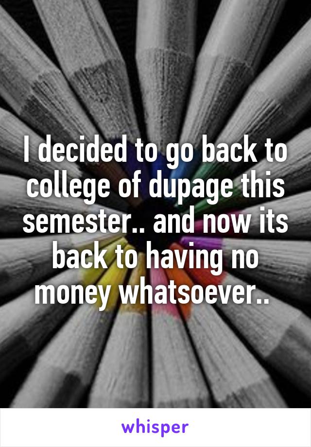 I decided to go back to college of dupage this semester.. and now its back to having no money whatsoever.. 