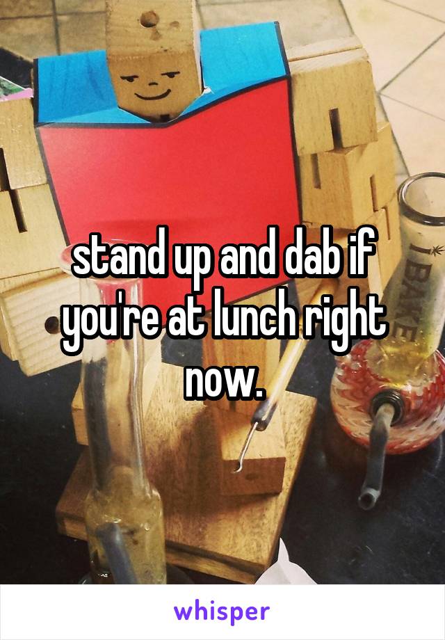stand up and dab if you're at lunch right now.