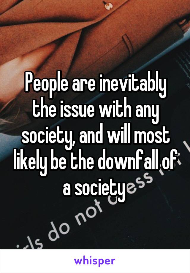 People are inevitably the issue with any society, and will most likely be the downfall of a society 
