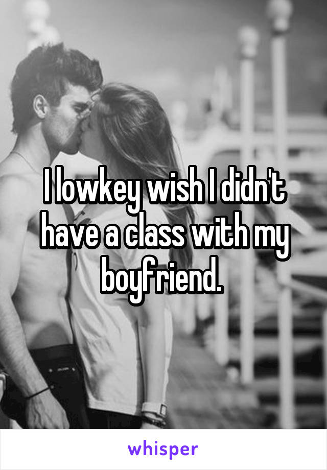 I lowkey wish I didn't have a class with my boyfriend. 