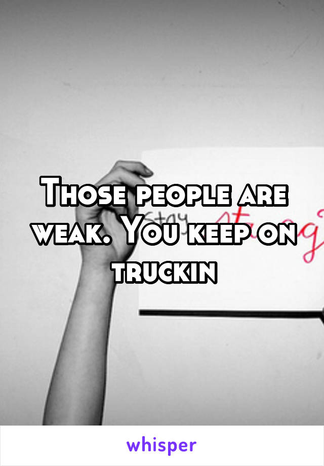 Those people are weak. You keep on truckin