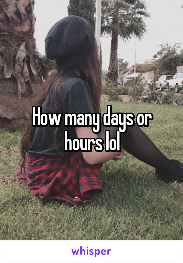 How many days or hours lol