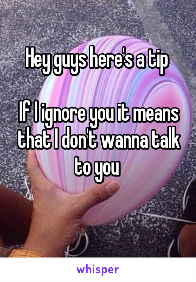 Hey guys here's a tip 

If I ignore you it means that I don't wanna talk to you 

