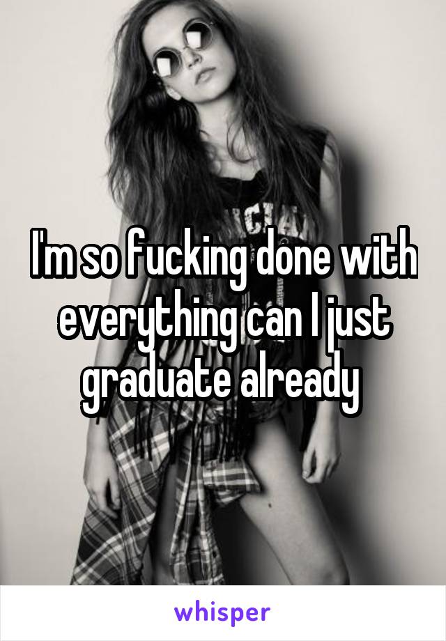 I'm so fucking done with everything can I just graduate already 