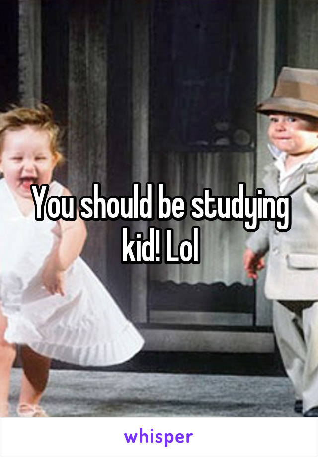 You should be studying kid! Lol
