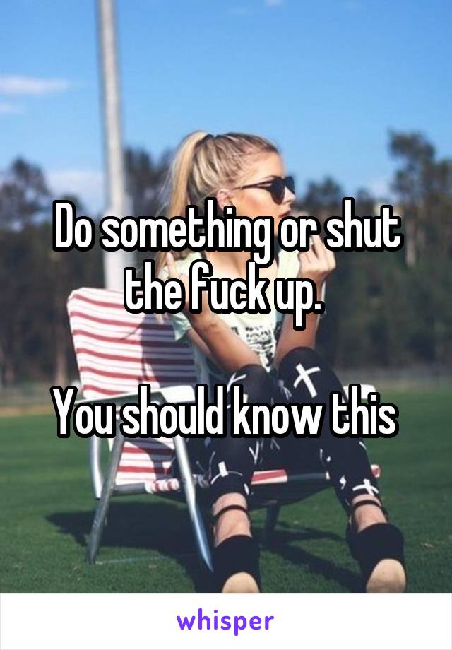 Do something or shut the fuck up. 

You should know this 