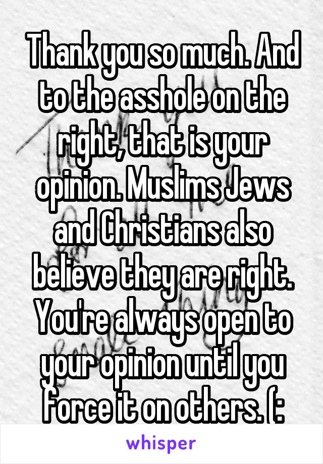 Thank you so much. And to the asshole on the right, that is your opinion. Muslims Jews and Christians also believe they are right. You're always open to your opinion until you force it on others. (:
