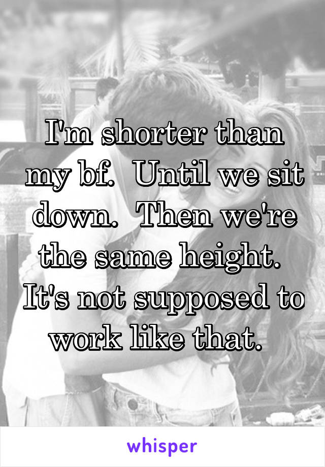 I'm shorter than my bf.  Until we sit down.  Then we're the same height.  It's not supposed to work like that.  