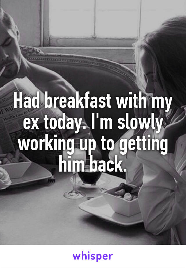 Had breakfast with my ex today. I'm slowly working up to getting him back.