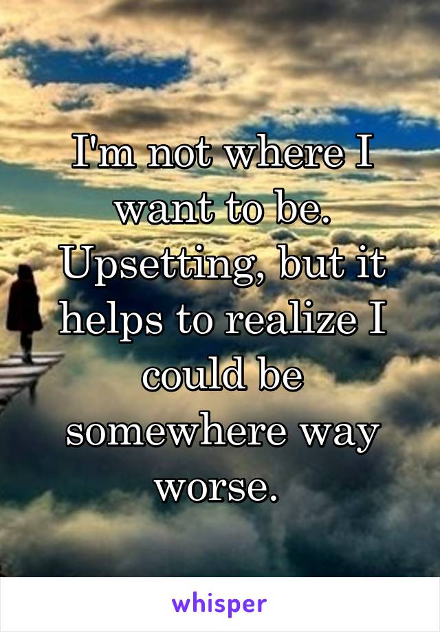 I'm not where I want to be. Upsetting, but it helps to realize I could be somewhere way worse. 