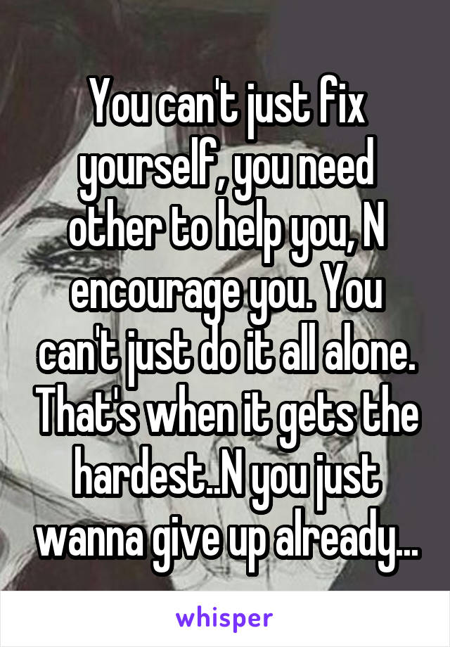 You can't just fix yourself, you need other to help you, N encourage you. You can't just do it all alone. That's when it gets the hardest..N you just wanna give up already...