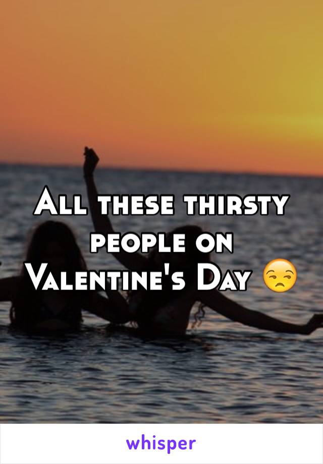 All these thirsty people on Valentine's Day 😒