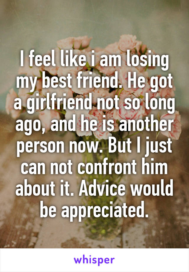 I feel like i am losing my best friend. He got a girlfriend not so long ago, and he is another person now. But I just can not confront him about it. Advice would be appreciated.