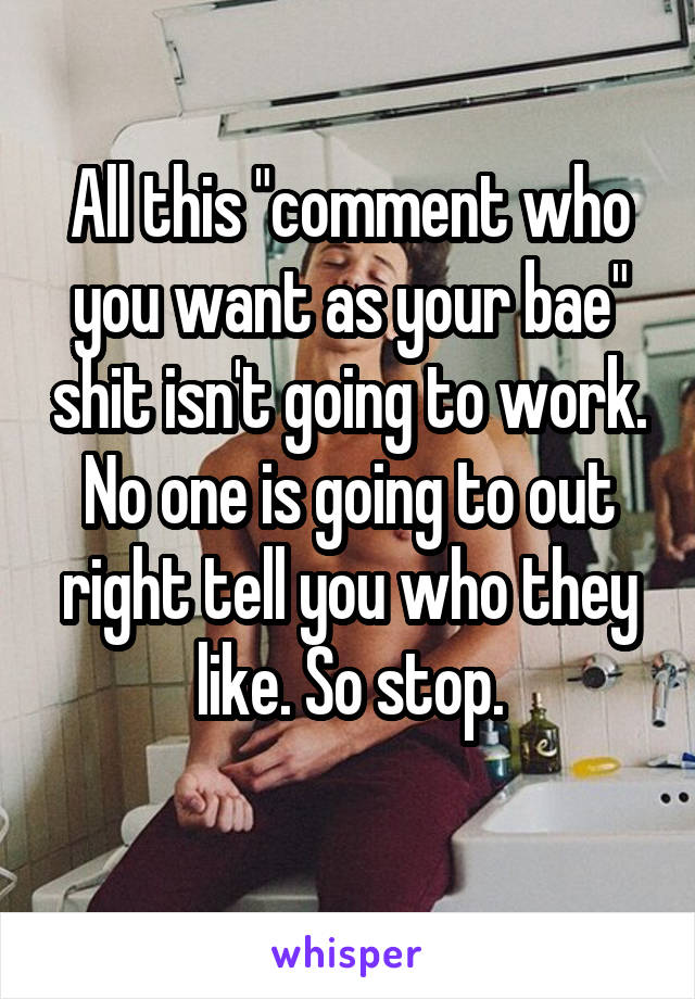 All this "comment who you want as your bae" shit isn't going to work. No one is going to out right tell you who they like. So stop.
