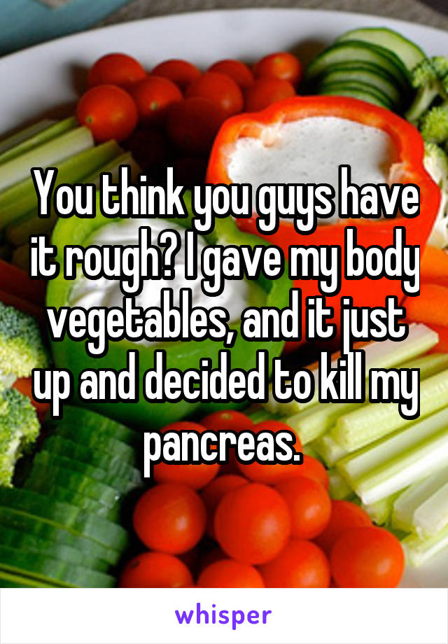 You think you guys have it rough? I gave my body vegetables, and it just up and decided to kill my pancreas. 