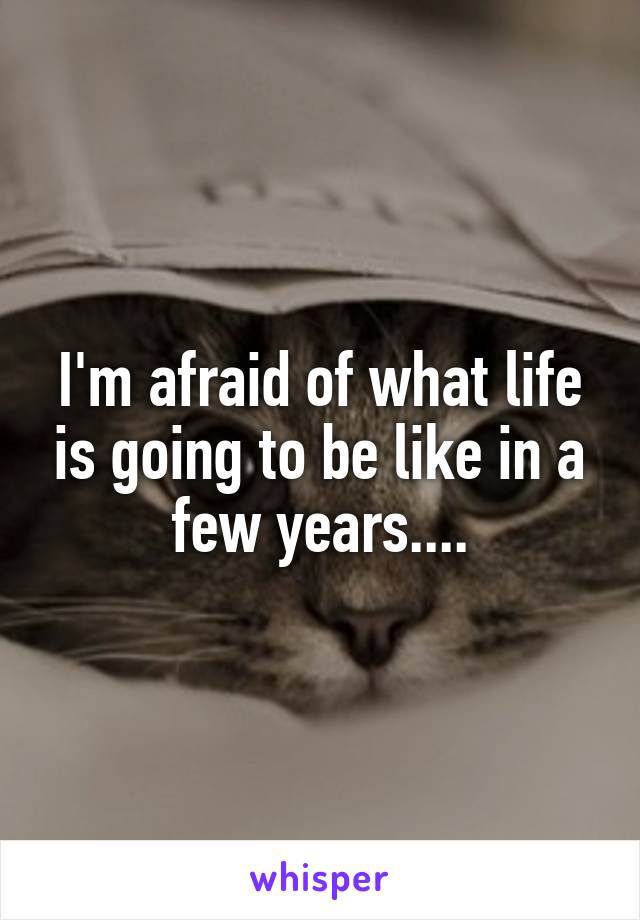 I'm afraid of what life is going to be like in a few years....