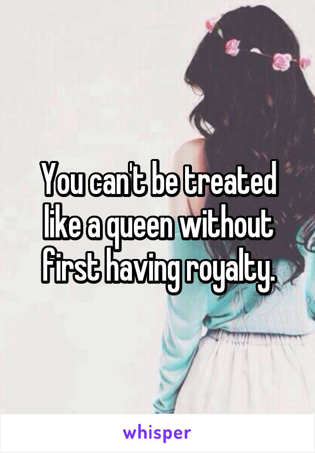 You can't be treated like a queen without first having royalty.