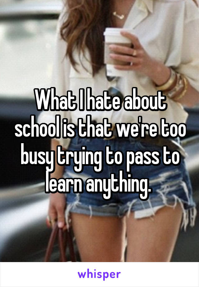 What I hate about school is that we're too busy trying to pass to learn anything. 