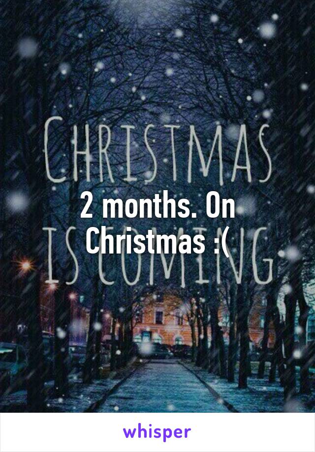 2 months. On Christmas :(